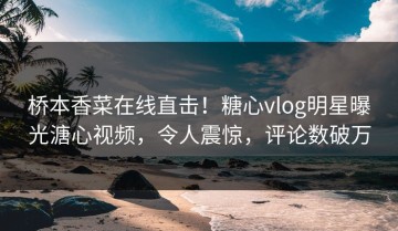 桥本香菜在线直击！糖心vlog明星曝光溏心视频，令人震惊，评论数破万