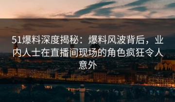 51爆料深度揭秘：爆料风波背后，业内人士在直播间现场的角色疯狂令人意外