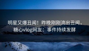 明星又爆丑闻！昨晚刚刚流出丑闻，糖心vlog网友：事件持续发酵