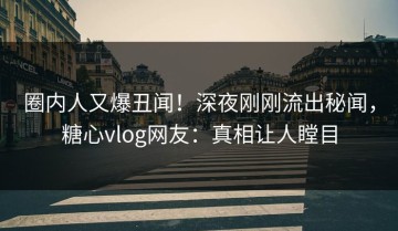 圈内人又爆丑闻！深夜刚刚流出秘闻，糖心vlog网友：真相让人瞠目