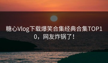 糖心Vlog下载爆笑合集经典合集TOP10，网友炸锅了！
