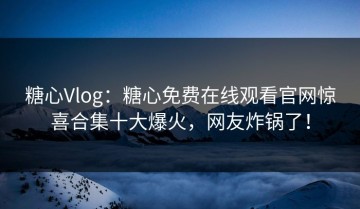 糖心Vlog：糖心免费在线观看官网惊喜合集十大爆火，网友炸锅了！
