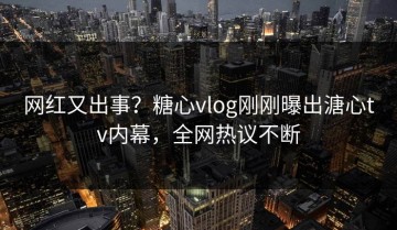 网红又出事？糖心vlog刚刚曝出溏心tv内幕，全网热议不断