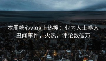 本周糖心vlog上热搜：业内人士卷入丑闻事件，火热，评论数破万