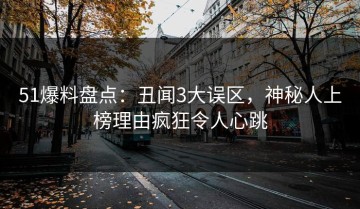 51爆料盘点：丑闻3大误区，神秘人上榜理由疯狂令人心跳