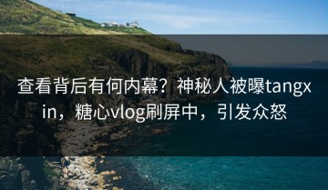 查看背后有何内幕？神秘人被曝tangxin，糖心vlog刷屏中，引发众怒