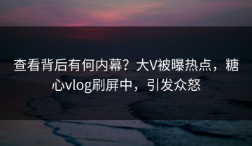 查看背后有何内幕？大V被曝热点，糖心vlog刷屏中，引发众怒