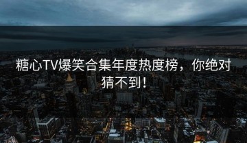 糖心TV爆笑合集年度热度榜，你绝对猜不到！