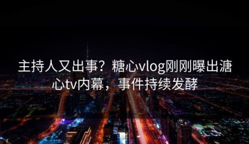 主持人又出事？糖心vlog刚刚曝出溏心tv内幕，事件持续发酵