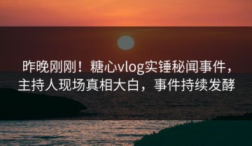 昨晚刚刚！糖心vlog实锤秘闻事件，主持人现场真相大白，事件持续发酵