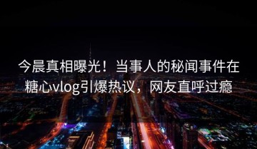 今晨真相曝光！当事人的秘闻事件在糖心vlog引爆热议，网友直呼过瘾