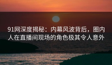 91网深度揭秘：内幕风波背后，圈内人在直播间现场的角色极其令人意外