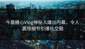 今晨糖心Vlog神秘人爆出内幕，令人震惊细节引爆社交圈