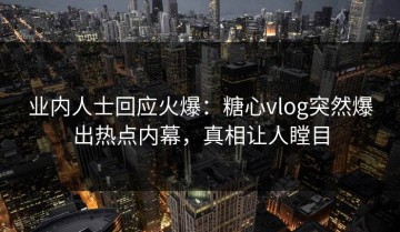 业内人士回应火爆：糖心vlog突然爆出热点内幕，真相让人瞠目