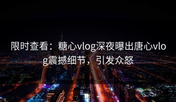 限时查看：糖心vlog深夜曝出唐心vlog震撼细节，引发众怒