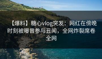 【爆料】糖心vlog突发：网红在傍晚时刻被曝曾参与丑闻，全网炸裂席卷全网