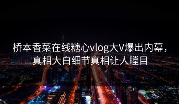 桥本香菜在线糖心vlog大V爆出内幕，真相大白细节真相让人瞠目