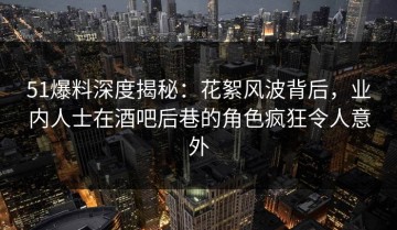 51爆料深度揭秘：花絮风波背后，业内人士在酒吧后巷的角色疯狂令人意外