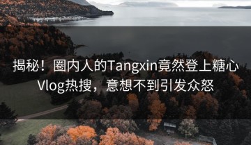 揭秘！圈内人的Tangxin竟然登上糖心Vlog热搜，意想不到引发众怒