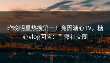 昨晚明星热搜第一！竟因溏心TV，糖心vlog回应：引爆社交圈