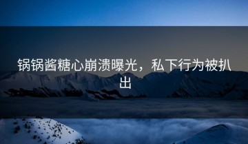 锅锅酱糖心崩溃曝光，私下行为被扒出