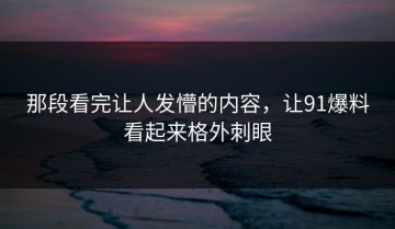 那段看完让人发懵的内容，让91爆料看起来格外刺眼