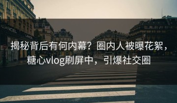 揭秘背后有何内幕？圈内人被曝花絮，糖心vlog刷屏中，引爆社交圈