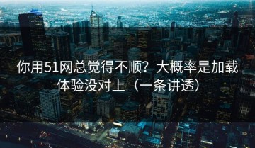 你用51网总觉得不顺？大概率是加载体验没对上（一条讲透）