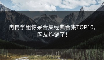 冉冉学姐惊呆合集经典合集TOP10，网友炸锅了！