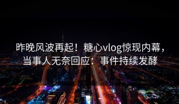 昨晚风波再起！糖心vlog惊现内幕，当事人无奈回应：事件持续发酵