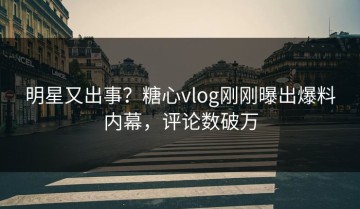 明星又出事？糖心vlog刚刚曝出爆料内幕，评论数破万
