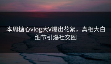 本周糖心vlog大V爆出花絮，真相大白细节引爆社交圈