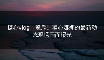 糖心vlog：怒斥！糖心娜娜的最新动态现场画面曝光