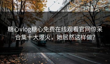 糖心vlog糖心免费在线观看官网惊呆合集十大爆火，她居然这样做？