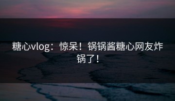 糖心vlog：惊呆！锅锅酱糖心网友炸锅了！
