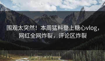 围观太突然！本周猛料登上糖心vlog，网红全网炸裂，评论区炸裂