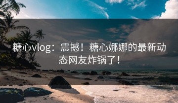 糖心vlog：震撼！糖心娜娜的最新动态网友炸锅了！
