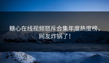 糖心在线视频怒斥合集年度热度榜，网友炸锅了！