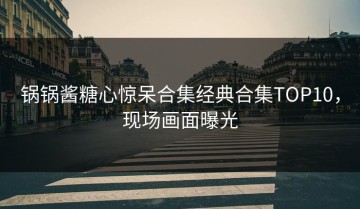 锅锅酱糖心惊呆合集经典合集TOP10，现场画面曝光