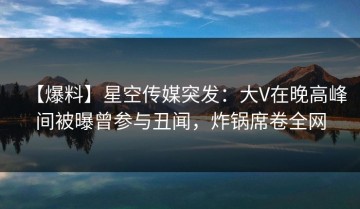 【爆料】星空传媒突发：大V在晚高峰间被曝曾参与丑闻，炸锅席卷全网