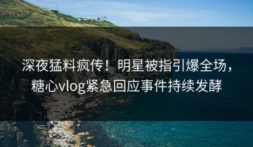 深夜猛料疯传！明星被指引爆全场，糖心vlog紧急回应事件持续发酵