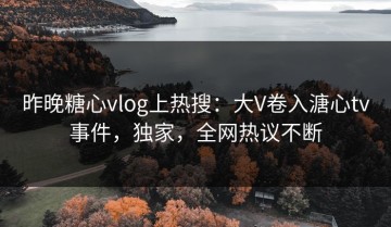 昨晚糖心vlog上热搜：大V卷入溏心tv事件，独家，全网热议不断