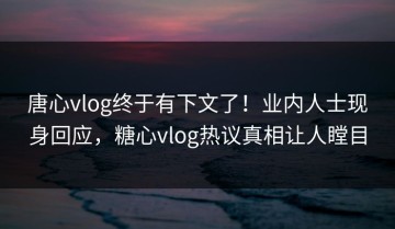 唐心vlog终于有下文了！业内人士现身回应，糖心vlog热议真相让人瞠目