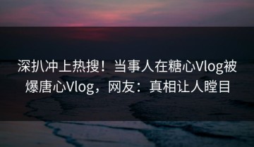 深扒冲上热搜！当事人在糖心Vlog被爆唐心Vlog，网友：真相让人瞠目