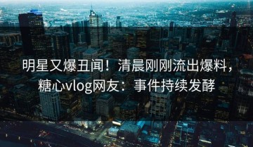 明星又爆丑闻！清晨刚刚流出爆料，糖心vlog网友：事件持续发酵