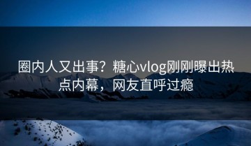 圈内人又出事？糖心vlog刚刚曝出热点内幕，网友直呼过瘾