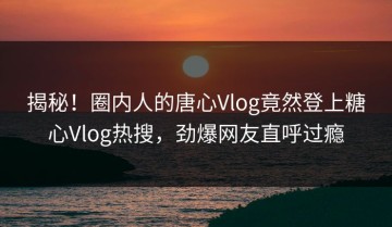 揭秘！圈内人的唐心Vlog竟然登上糖心Vlog热搜，劲爆网友直呼过瘾