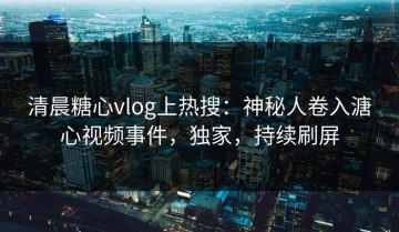 清晨糖心vlog上热搜：神秘人卷入溏心视频事件，独家，持续刷屏
