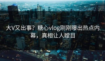 大V又出事？糖心vlog刚刚曝出热点内幕，真相让人瞠目