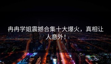 冉冉学姐震撼合集十大爆火，真相让人意外！